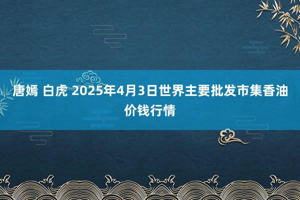 唐嫣 白虎 2025年4月3日世界主要批发市集香油价钱行情