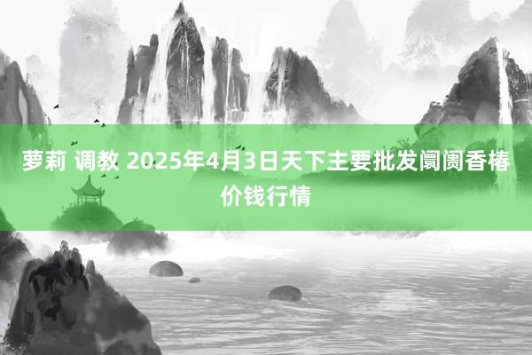 萝莉 调教 2025年4月3日天下主要批发阛阓香椿价钱行情