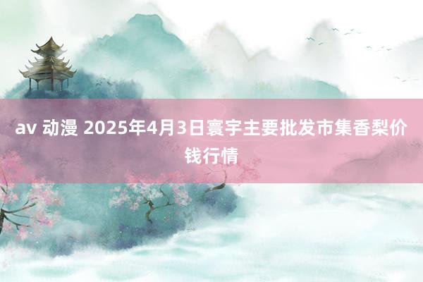 av 动漫 2025年4月3日寰宇主要批发市集香梨价钱行情