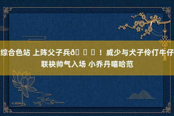 综合色站 上阵父子兵😝！威少与犬子伶仃牛仔联袂帅气入场 小乔丹嘻哈范