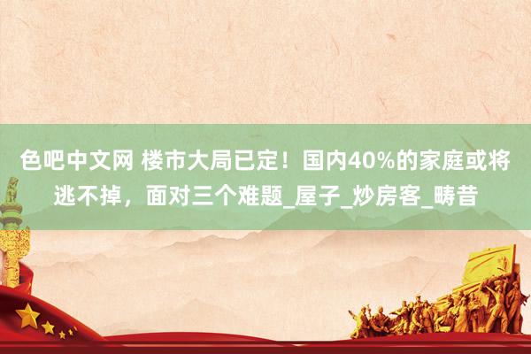 色吧中文网 楼市大局已定！国内40%的家庭或将逃不掉，面对三个难题_屋子_炒房客_畴昔