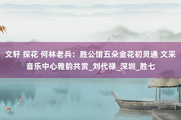 文轩 探花 何林老兵：胜公馆五朵金花初灵通 文采音乐中心雅韵共赏_刘代禄_深圳_胜七