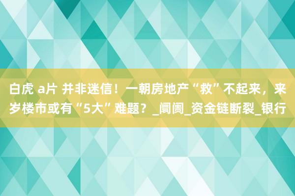 白虎 a片 并非迷信！一朝房地产“救”不起来，来岁楼市或有“5大”难题？_阛阓_资金链断裂_银行