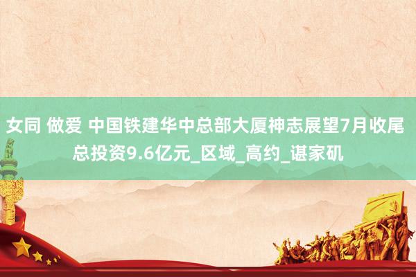女同 做爱 中国铁建华中总部大厦神志展望7月收尾 总投资9.6亿元_区域_高约_谌家矶