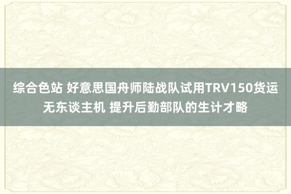 综合色站 好意思国舟师陆战队试用TRV150货运无东谈主机 提升后勤部队的生计才略