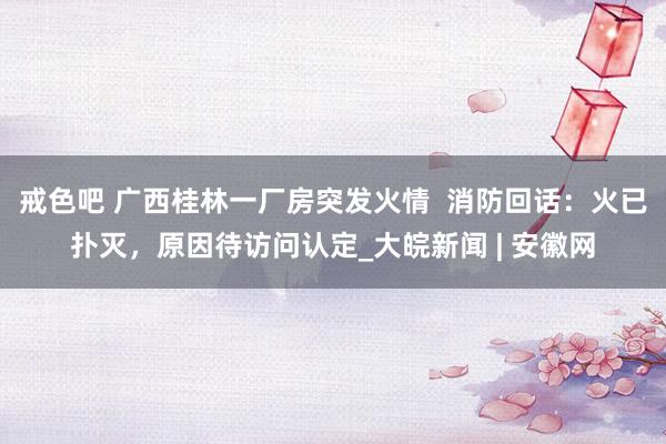 戒色吧 广西桂林一厂房突发火情  消防回话：火已扑灭，原因待访问认定_大皖新闻 | 安徽网