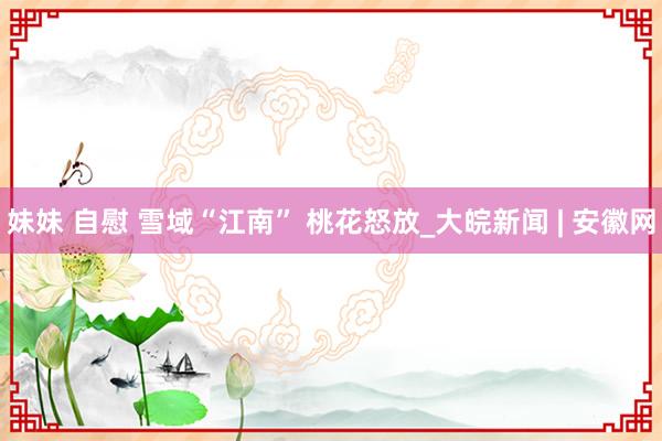 妹妹 自慰 雪域“江南” 桃花怒放_大皖新闻 | 安徽网