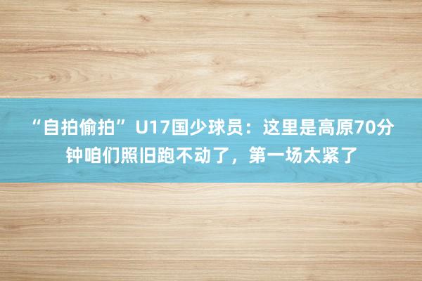 “自拍偷拍” U17国少球员：这里是高原70分钟咱们照旧跑不动了，第一场太紧了