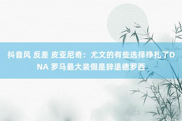 抖音风 反差 皮亚尼奇：尤文的有些选择挣扎了DNA 罗马最大装假是辞退德罗西