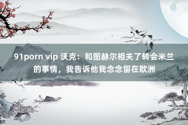 91porn vip 沃克：和图赫尔相关了转会米兰的事情，我告诉他我念念留在欧洲