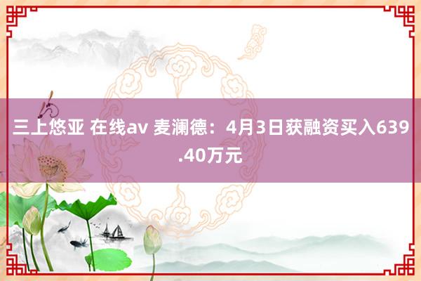 三上悠亚 在线av 麦澜德：4月3日获融资买入639.40万元