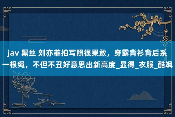 jav 黑丝 刘亦菲拍写照很果敢，穿露背衫背后系一根绳，不但不丑好意思出新高度_显得_衣服_酷飒