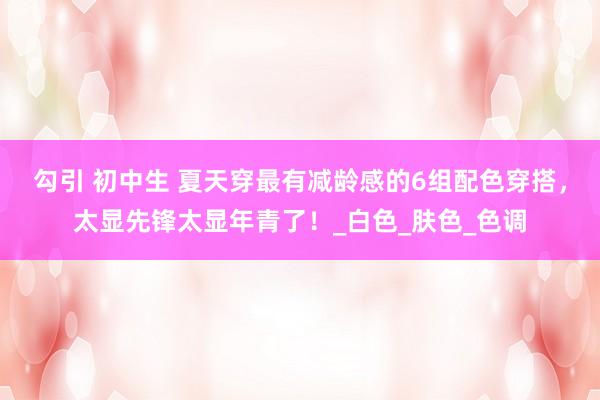 勾引 初中生 夏天穿最有减龄感的6组配色穿搭，太显先锋太显年青了！_白色_肤色_色调