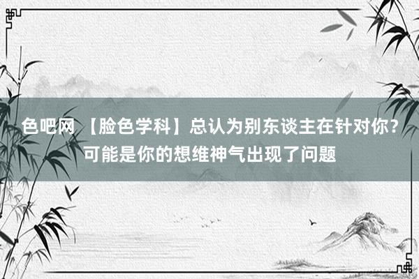 色吧网 【脸色学科】总认为别东谈主在针对你？可能是你的想维神气出现了问题
