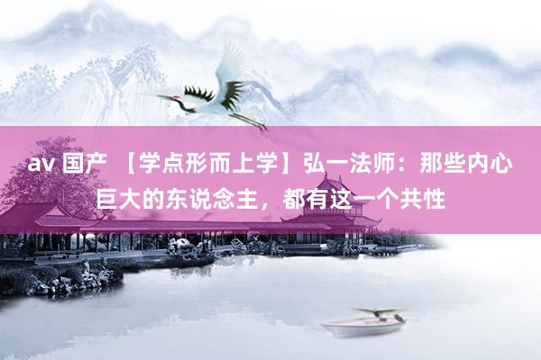 av 国产 【学点形而上学】弘一法师：那些内心巨大的东说念主，都有这一个共性