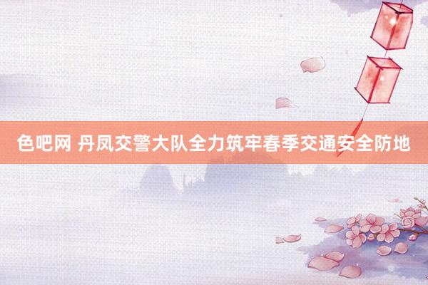 色吧网 丹凤交警大队全力筑牢春季交通安全防地
