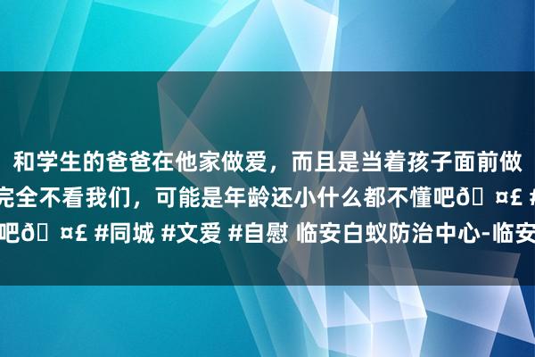 和学生的爸爸在他家做爱，而且是当着孩子面前做爱，太刺激了，孩子完全不看我们，可能是年龄还小什么都不懂吧🤣 #同城 #文爱 #自慰 临安白蚁防治中心-临安白蚁防治单元