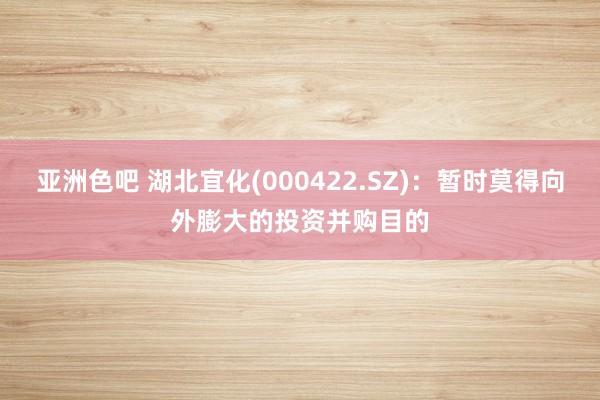 亚洲色吧 湖北宜化(000422.SZ)：暂时莫得向外膨大的投资并购目的