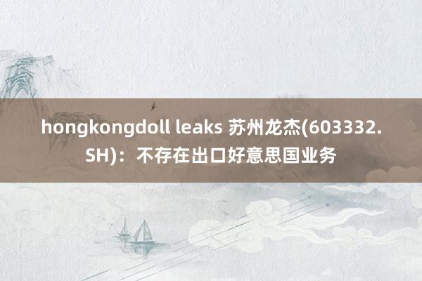 hongkongdoll leaks 苏州龙杰(603332.SH)：不存在出口好意思国业务
