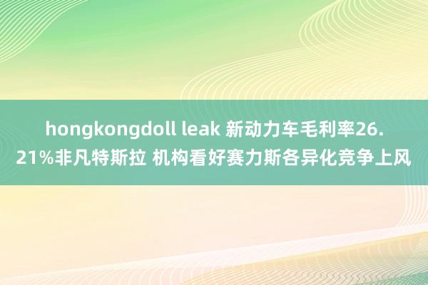 hongkongdoll leak 新动力车毛利率26.21%非凡特斯拉 机构看好赛力斯各异化竞争上风