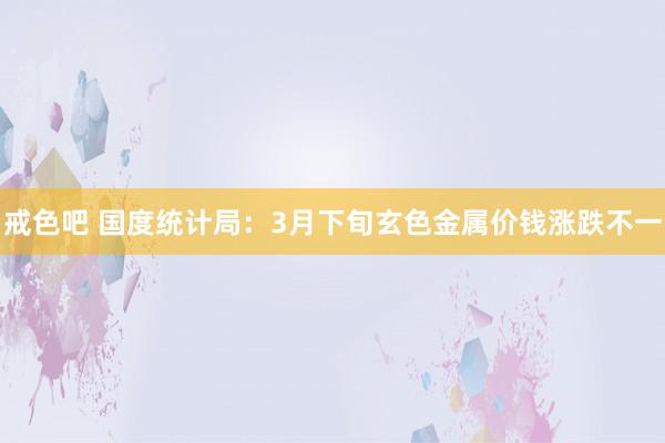 戒色吧 国度统计局：3月下旬玄色金属价钱涨跌不一