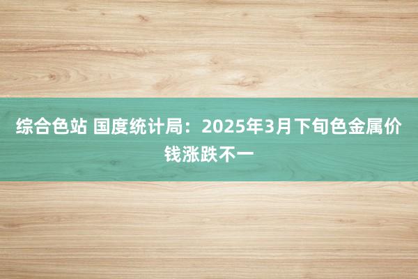 综合色站 国度统计局：2025年3月下旬色金属价钱涨跌不一