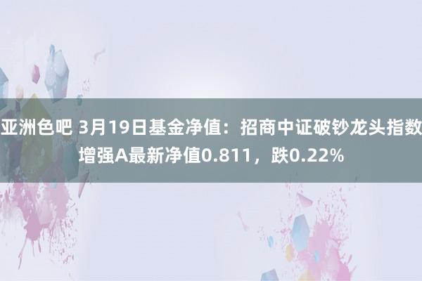 亚洲色吧 3月19日基金净值：招商中证破钞龙头指数增强A最新净值0.811，跌0.22%