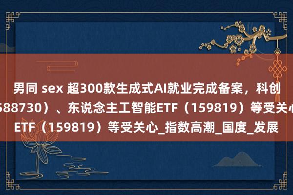 男同 sex 超300款生成式AI就业完成备案，科创东说念主工智能ETF（588730）、东说念主工智能ETF（159819）等受关心_指数高潮_国度_发展