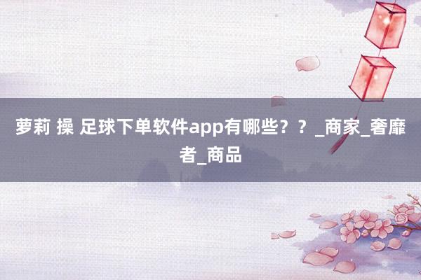 萝莉 操 足球下单软件app有哪些？？_商家_奢靡者_商品