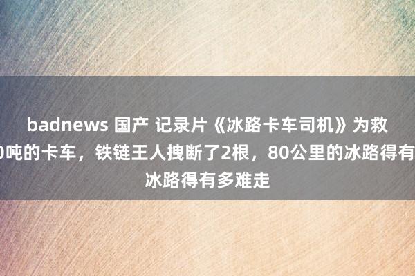 badnews 国产 记录片《冰路卡车司机》为救一辆40吨的卡车，铁链王人拽断了2根，80公里的冰路得有多难走