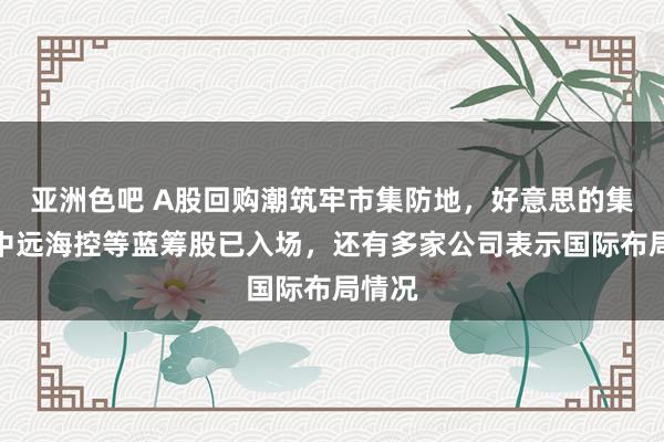 亚洲色吧 A股回购潮筑牢市集防地，好意思的集团、中远海控等蓝筹股已入场，还有多家公司表示国际布局情况