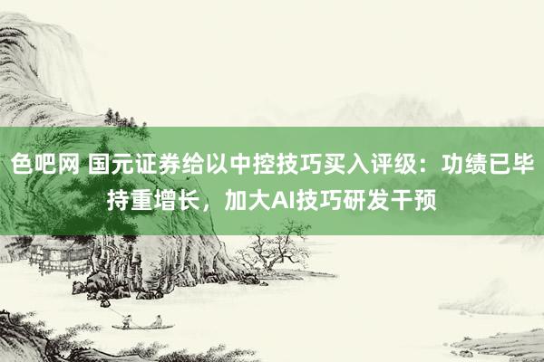 色吧网 国元证券给以中控技巧买入评级：功绩已毕持重增长，加大AI技巧研发干预