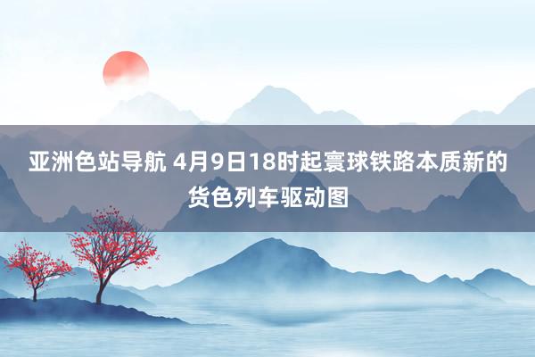 亚洲色站导航 4月9日18时起寰球铁路本质新的货色列车驱动图