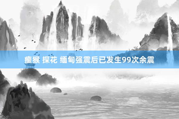 瘦猴 探花 缅甸强震后已发生99次余震