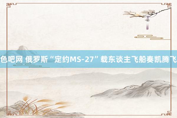 色吧网 俄罗斯“定约MS-27”载东谈主飞船奏凯腾飞