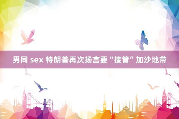 男同 sex 特朗普再次扬言要“接管”加沙地带
