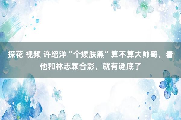探花 视频 许绍洋“个矮肤黑”算不算大帅哥，看他和林志颖合影，就有谜底了