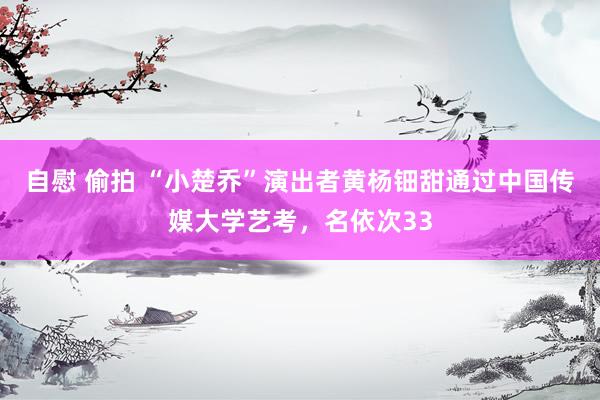 自慰 偷拍 “小楚乔”演出者黄杨钿甜通过中国传媒大学艺考，名依次33