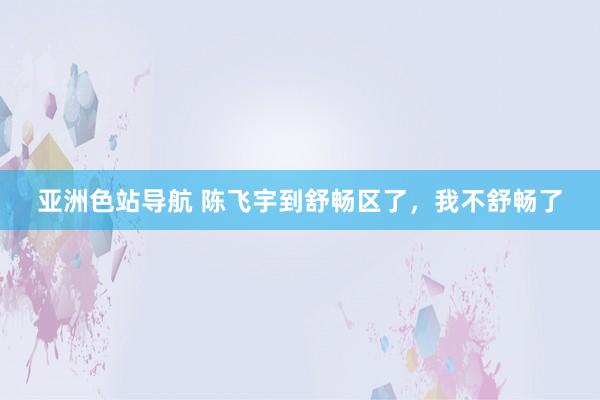 亚洲色站导航 陈飞宇到舒畅区了，我不舒畅了