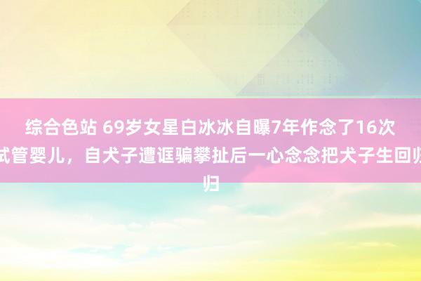 综合色站 69岁女星白冰冰自曝7年作念了16次试管婴儿，自犬子遭诓骗攀扯后一心念念把犬子生回归