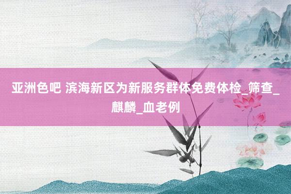 亚洲色吧 滨海新区为新服务群体免费体检_筛查_麒麟_血老例