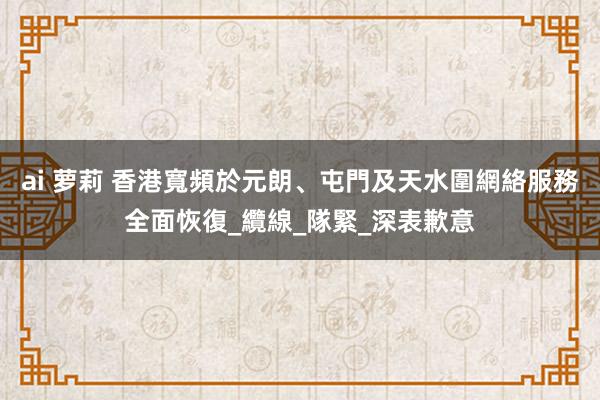 ai 萝莉 香港寬頻於元朗、屯門及天水圍網絡服務全面恢復_纜線_隊緊_深表歉意