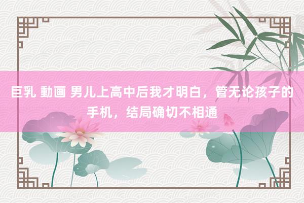 巨乳 動画 男儿上高中后我才明白，管无论孩子的手机，结局确切不相通