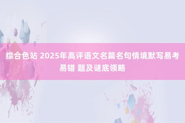 综合色站 2025年高评语文名篇名句情境默写易考易错 题及谜底领略