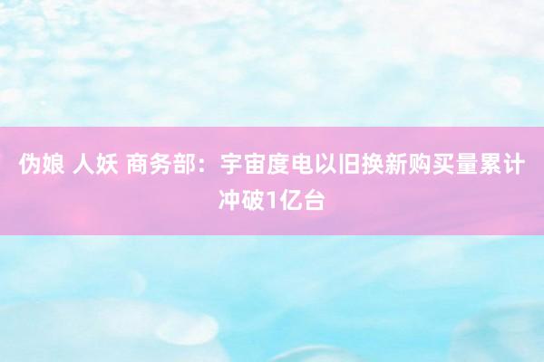 伪娘 人妖 商务部：宇宙度电以旧换新购买量累计冲破1亿台
