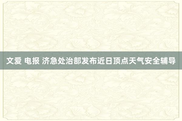 文爱 电报 济急处治部发布近日顶点天气安全辅导