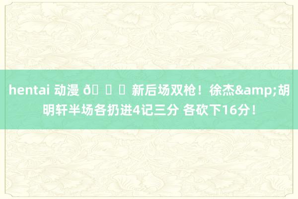 hentai 动漫 😍新后场双枪！徐杰&胡明轩半场各扔进4记三分 各砍下16分！