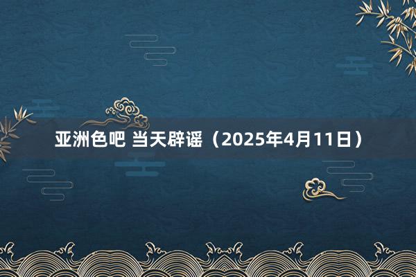 亚洲色吧 当天辟谣（2025年4月11日）