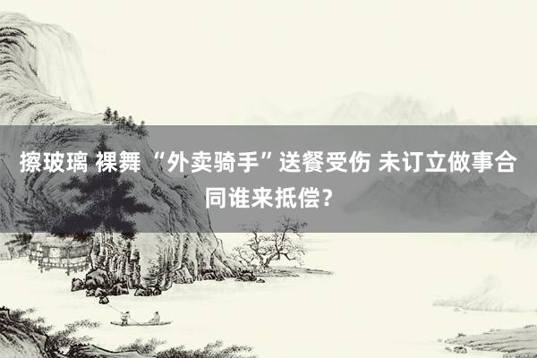 擦玻璃 裸舞 “外卖骑手”送餐受伤 未订立做事合同谁来抵偿？