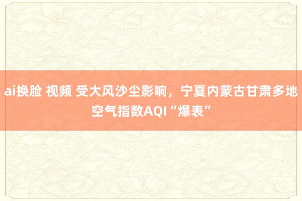 ai换脸 视频 受大风沙尘影响，宁夏内蒙古甘肃多地空气指数AQI“爆表”
